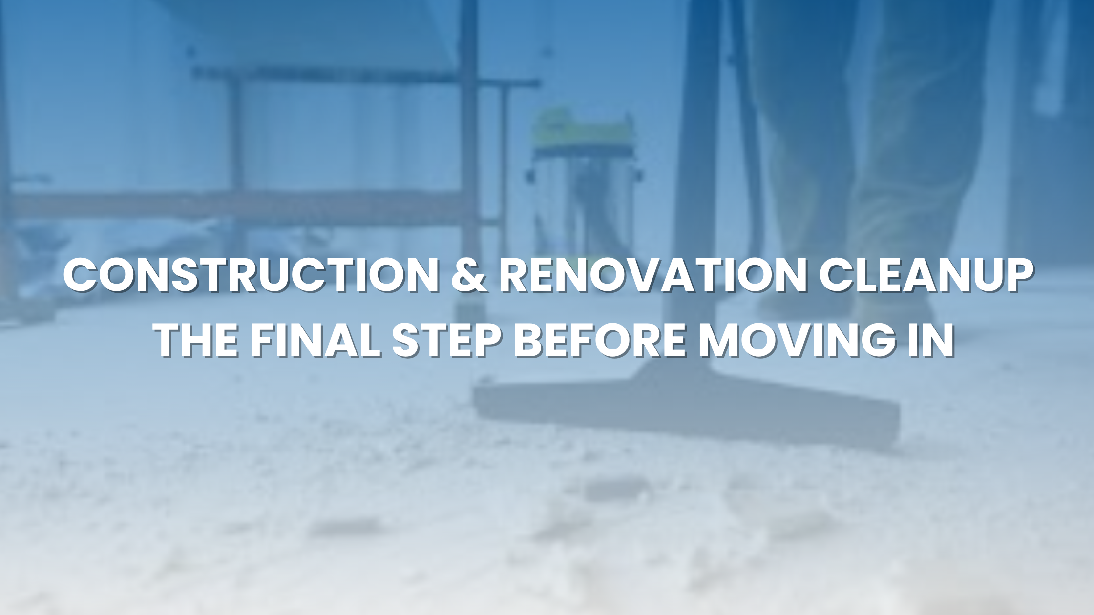 Construction & Renovation Cleanup — The Final Step Before Moving In